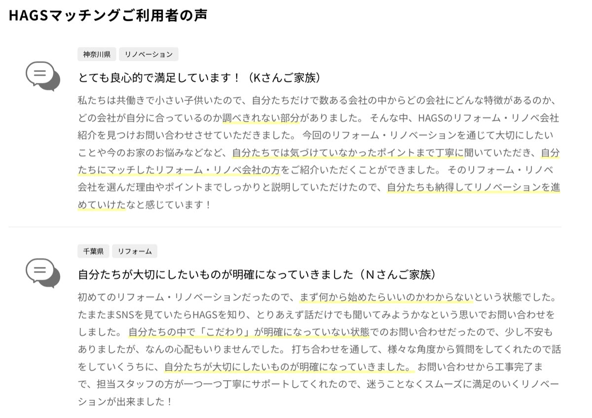 神奈川県・リノベーション「とても良心的で満足しています(Kさんご家族)」自分たちでは気づけていなかったポイントまで丁寧に聞いていただき、自分たちにマッチした会社をご紹介いただけました。千葉県・リフォーム「自分たちが大切にしたいものが明確になっていきました(Nさんご家族)」様々な角度から質問をしてくれたので、話すうちに大切にしたいものが明確になっていきました。